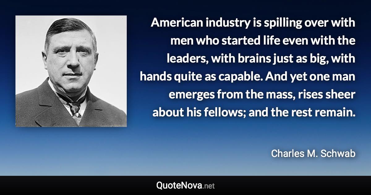 American industry is spilling over with men who started life even with the leaders, with brains just as big, with hands quite as capable. And yet one man emerges from the mass, rises sheer about his fellows; and the rest remain. - Charles M. Schwab quote