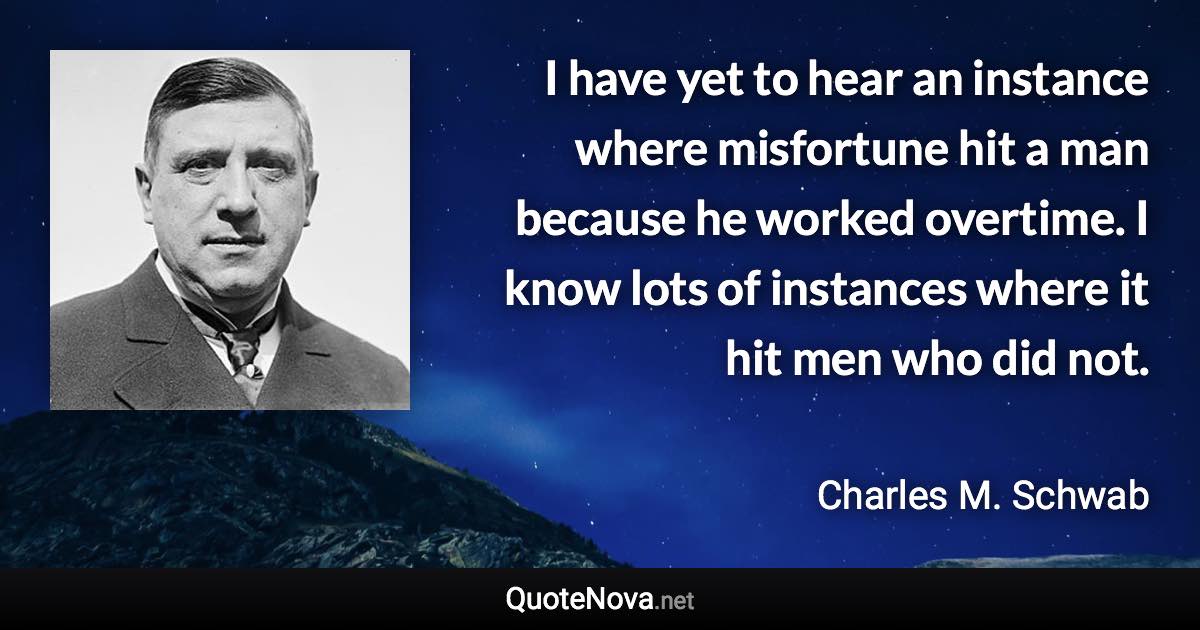 I have yet to hear an instance where misfortune hit a man because he worked overtime. I know lots of instances where it hit men who did not. - Charles M. Schwab quote
