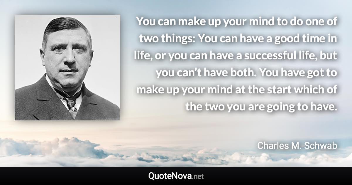 You can make up your mind to do one of two things: You can have a good time in life, or you can have a successful life, but you can’t have both. You have got to make up your mind at the start which of the two you are going to have. - Charles M. Schwab quote