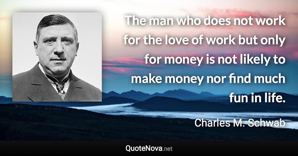 The man who does not work for the love of work but only for money is not likely to make money nor find much fun in life. - Charles M. Schwab quote