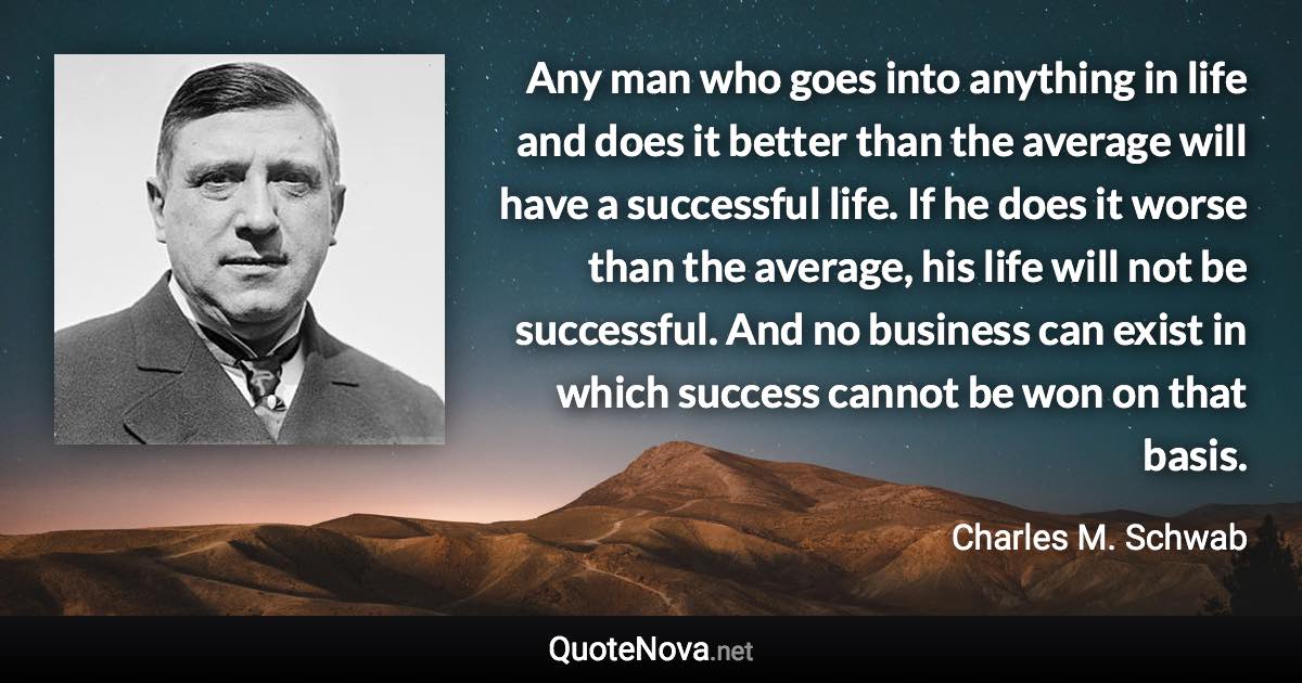 Any man who goes into anything in life and does it better than the average will have a successful life. If he does it worse than the average, his life will not be successful. And no business can exist in which success cannot be won on that basis. - Charles M. Schwab quote