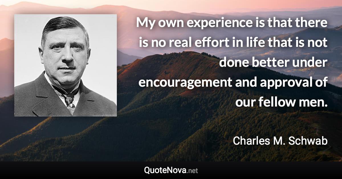 My own experience is that there is no real effort in life that is not done better under encouragement and approval of our fellow men. - Charles M. Schwab quote