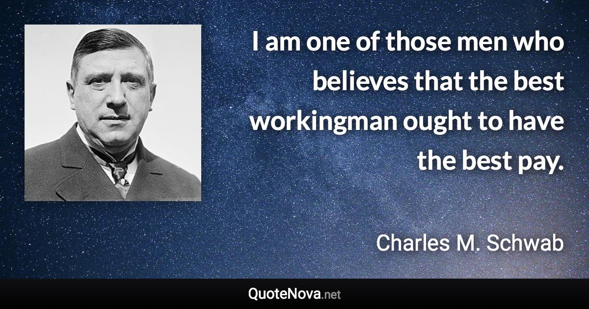 I am one of those men who believes that the best workingman ought to have the best pay. - Charles M. Schwab quote