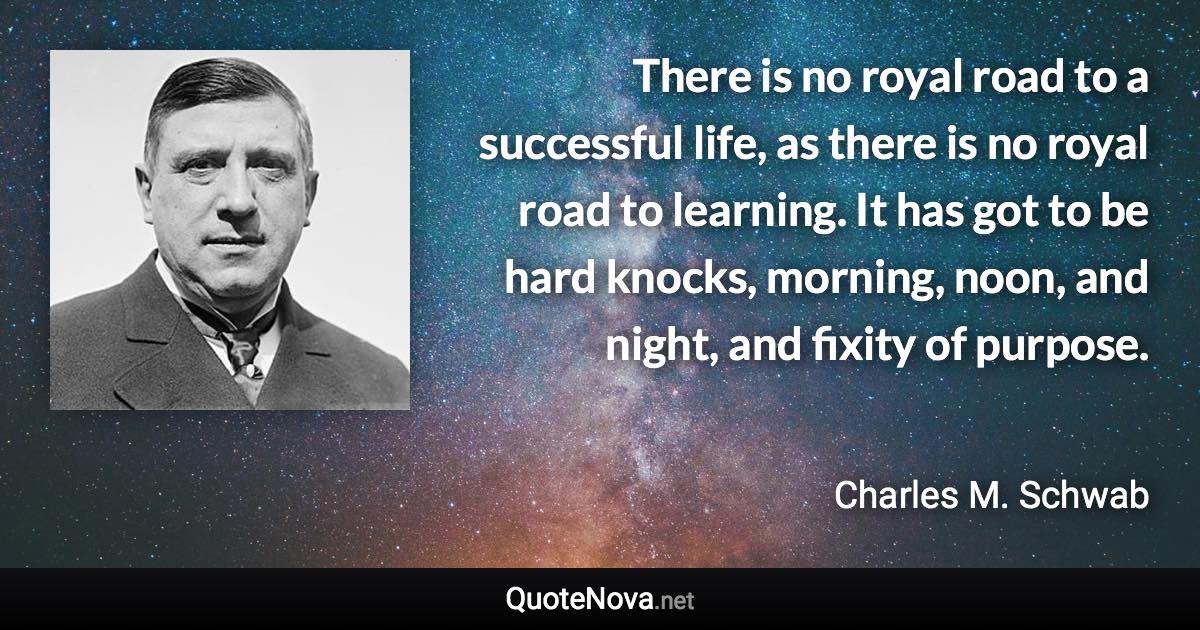There is no royal road to a successful life, as there is no royal road to learning. It has got to be hard knocks, morning, noon, and night, and fixity of purpose. - Charles M. Schwab quote