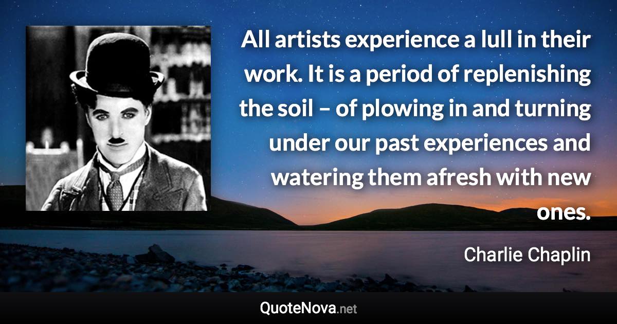 All artists experience a lull in their work. It is a period of replenishing the soil – of plowing in and turning under our past experiences and watering them afresh with new ones. - Charlie Chaplin quote