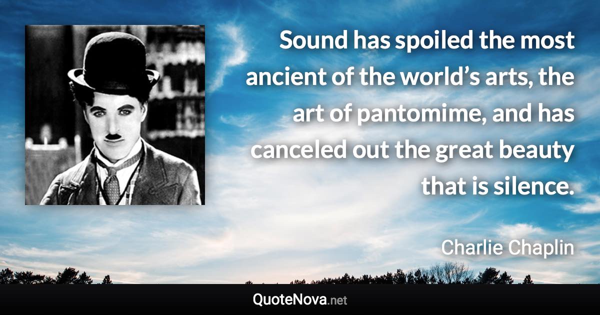 Sound has spoiled the most ancient of the world’s arts, the art of pantomime, and has canceled out the great beauty that is silence. - Charlie Chaplin quote