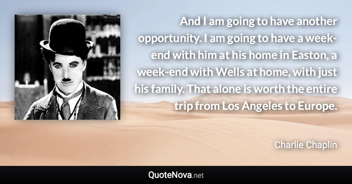 And I am going to have another opportunity. I am going to have a week-end with him at his home in Easton, a week-end with Wells at home, with just his family. That alone is worth the entire trip from Los Angeles to Europe. - Charlie Chaplin quote