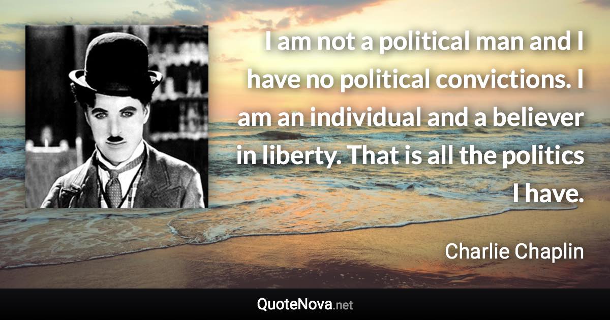 I am not a political man and I have no political convictions. I am an individual and a believer in liberty. That is all the politics I have. - Charlie Chaplin quote