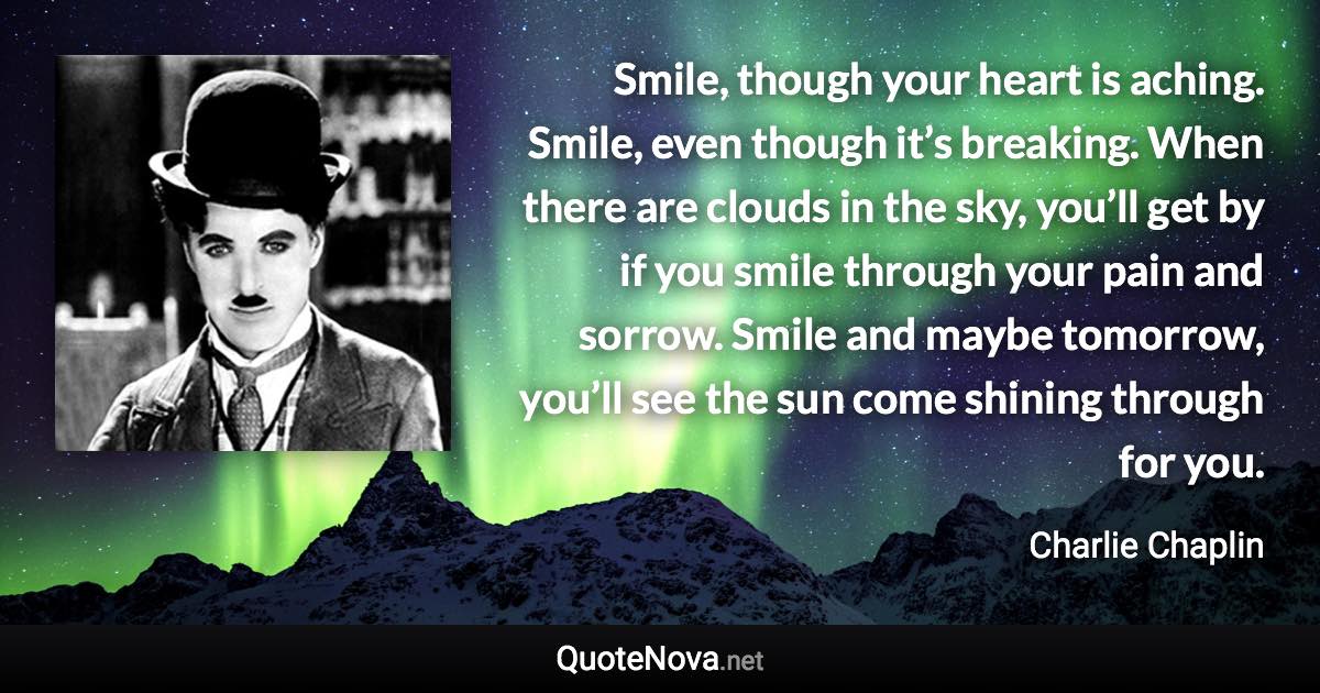 Smile, though your heart is aching. Smile, even though it’s breaking. When there are clouds in the sky, you’ll get by if you smile through your pain and sorrow. Smile and maybe tomorrow, you’ll see the sun come shining through for you. - Charlie Chaplin quote