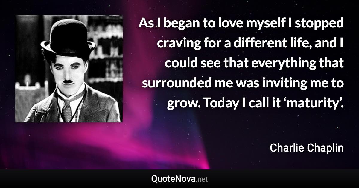 As I began to love myself I stopped craving for a different life, and I could see that everything that surrounded me was inviting me to grow. Today I call it ‘maturity’. - Charlie Chaplin quote