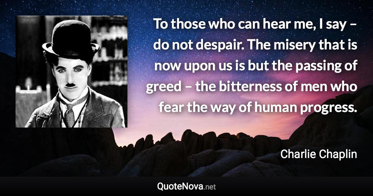 To those who can hear me, I say – do not despair. The misery that is now upon us is but the passing of greed – the bitterness of men who fear the way of human progress. - Charlie Chaplin quote