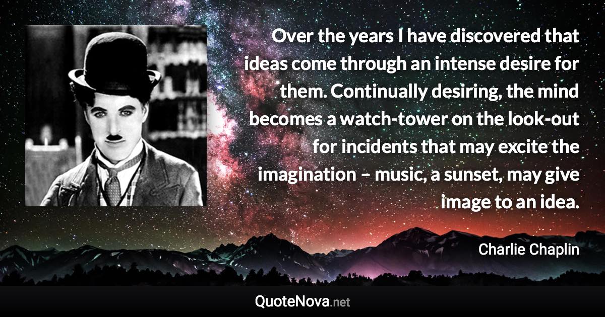 Over the years I have discovered that ideas come through an intense desire for them. Continually desiring, the mind becomes a watch-tower on the look-out for incidents that may excite the imagination – music, a sunset, may give image to an idea. - Charlie Chaplin quote