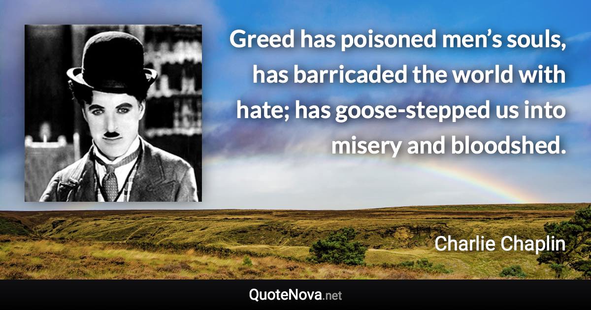 Greed has poisoned men’s souls, has barricaded the world with hate; has goose-stepped us into misery and bloodshed. - Charlie Chaplin quote