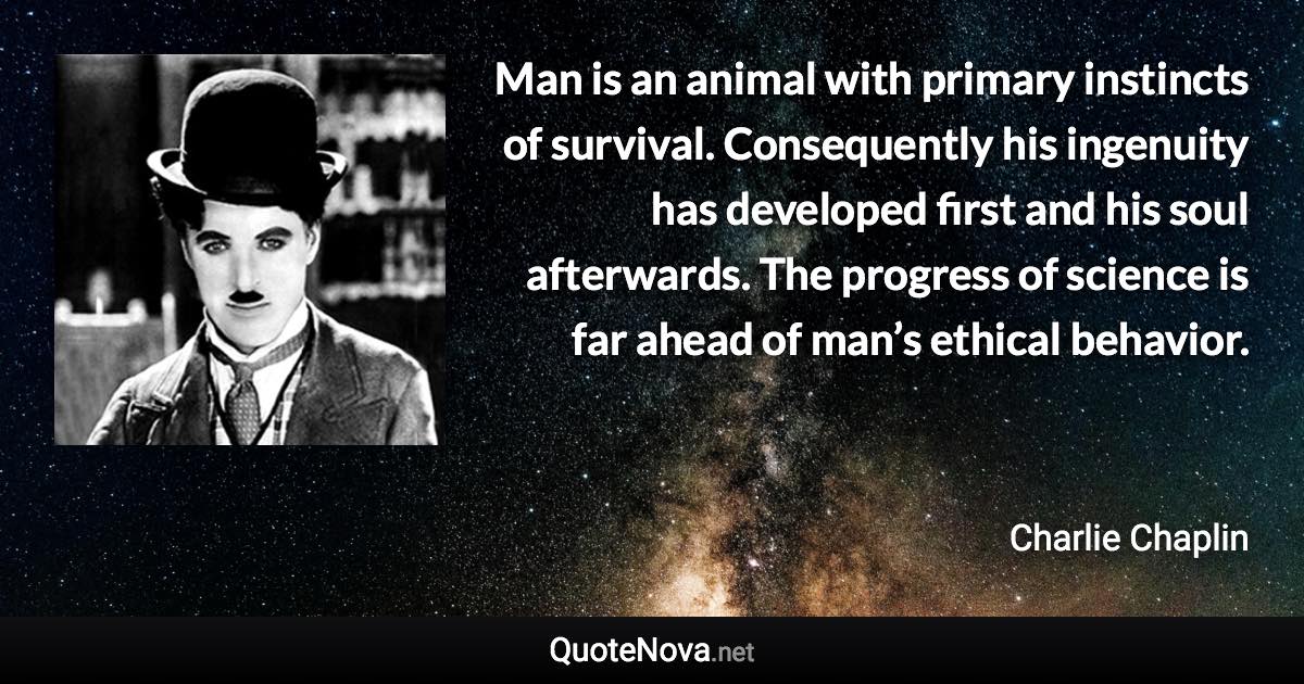 Man is an animal with primary instincts of survival. Consequently his ingenuity has developed first and his soul afterwards. The progress of science is far ahead of man’s ethical behavior. - Charlie Chaplin quote