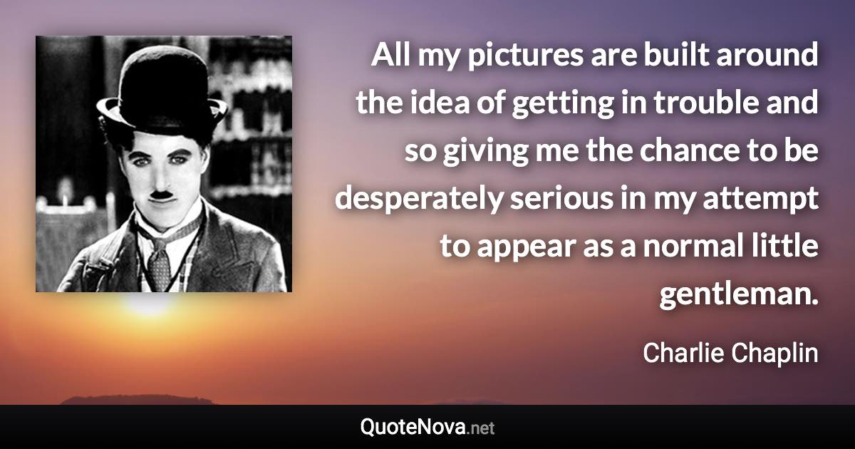 All my pictures are built around the idea of getting in trouble and so giving me the chance to be desperately serious in my attempt to appear as a normal little gentleman. - Charlie Chaplin quote
