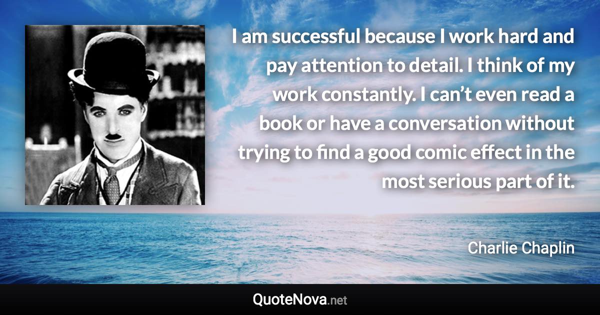 I am successful because I work hard and pay attention to detail. I think of my work constantly. I can’t even read a book or have a conversation without trying to find a good comic effect in the most serious part of it. - Charlie Chaplin quote