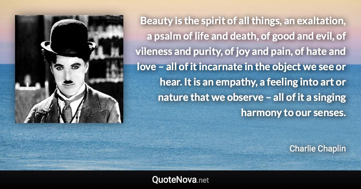 Beauty is the spirit of all things, an exaltation, a psalm of life and death, of good and evil, of vileness and purity, of joy and pain, of hate and love – all of it incarnate in the object we see or hear. It is an empathy, a feeling into art or nature that we observe – all of it a singing harmony to our senses. - Charlie Chaplin quote