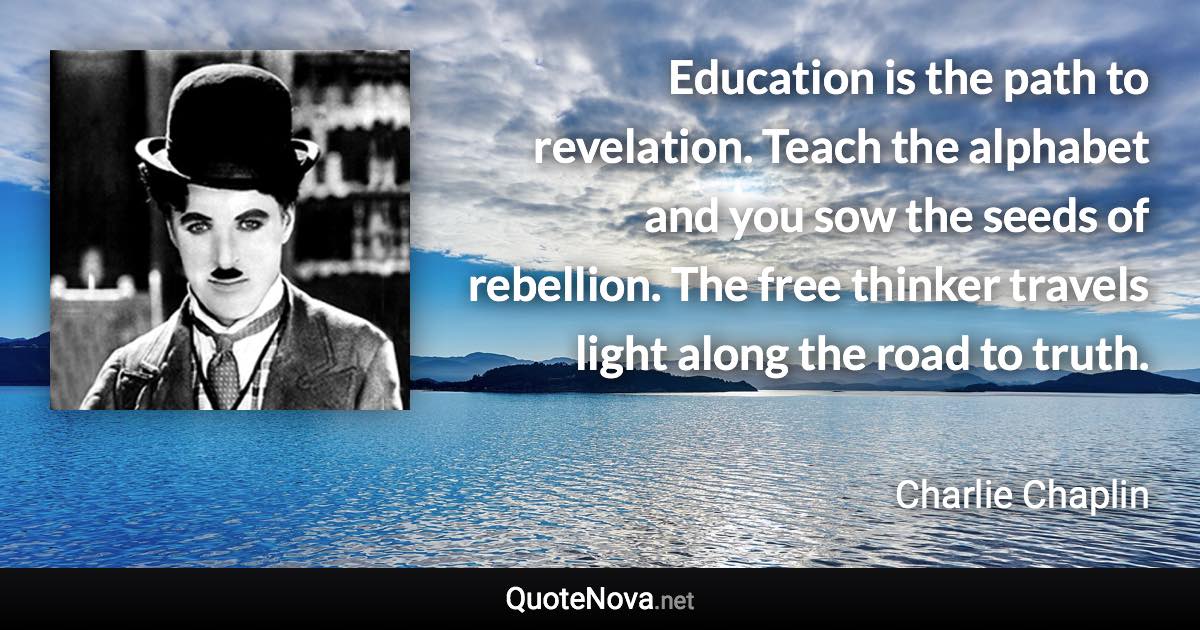 Education is the path to revelation. Teach the alphabet and you sow the seeds of rebellion. The free thinker travels light along the road to truth. - Charlie Chaplin quote