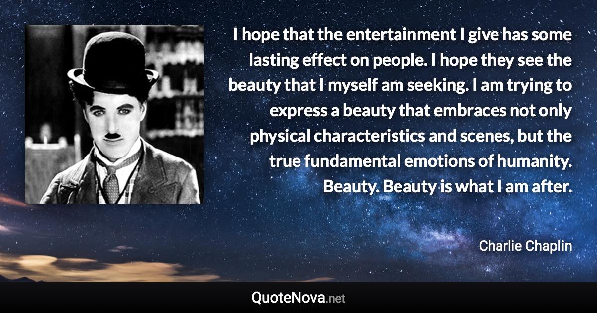 I hope that the entertainment I give has some lasting effect on people. I hope they see the beauty that I myself am seeking. I am trying to express a beauty that embraces not only physical characteristics and scenes, but the true fundamental emotions of humanity. Beauty. Beauty is what I am after. - Charlie Chaplin quote