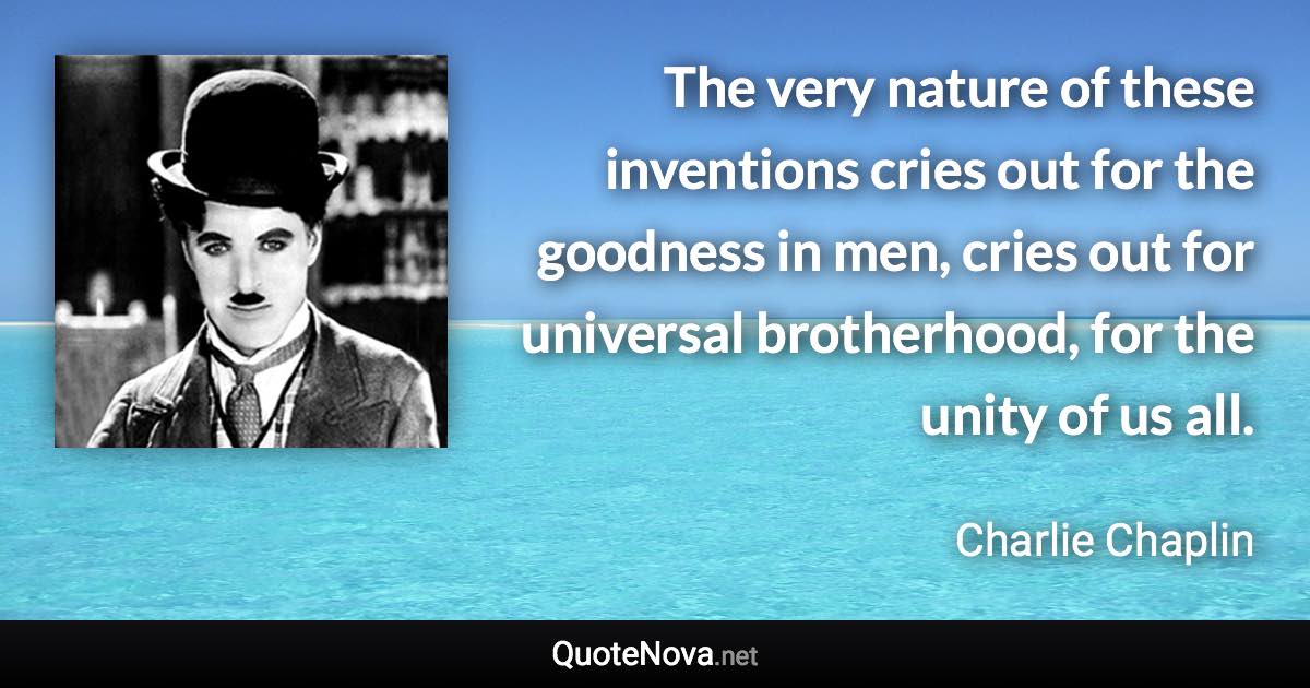 The very nature of these inventions cries out for the goodness in men, cries out for universal brotherhood, for the unity of us all. - Charlie Chaplin quote