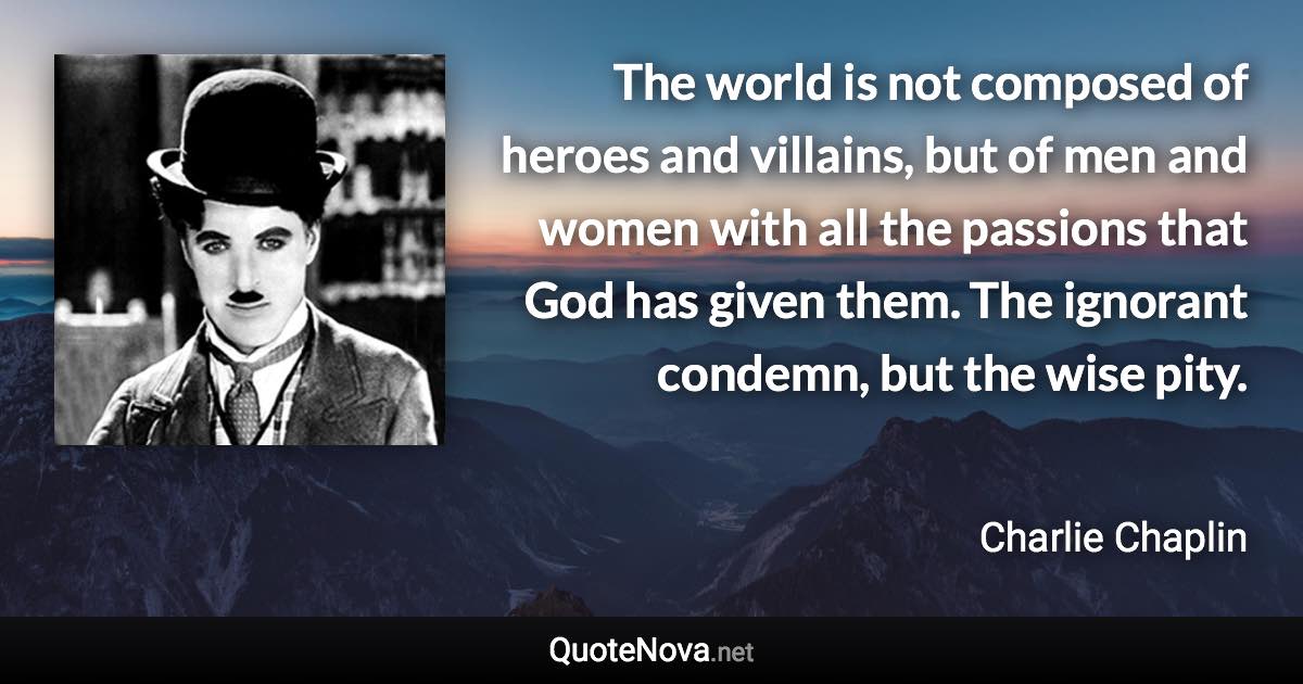 The world is not composed of heroes and villains, but of men and women with all the passions that God has given them. The ignorant condemn, but the wise pity. - Charlie Chaplin quote