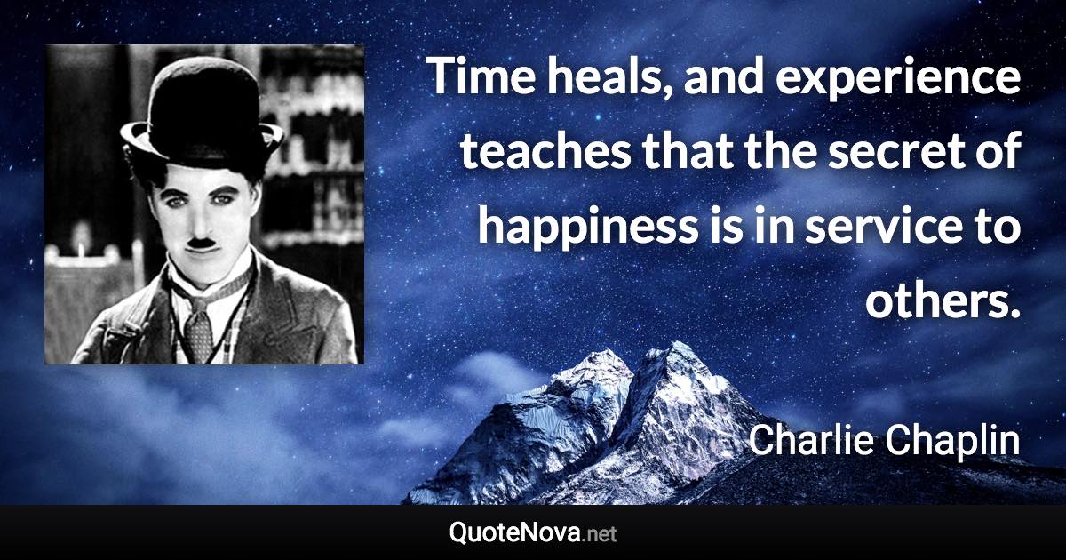 Time heals, and experience teaches that the secret of happiness is in service to others. - Charlie Chaplin quote