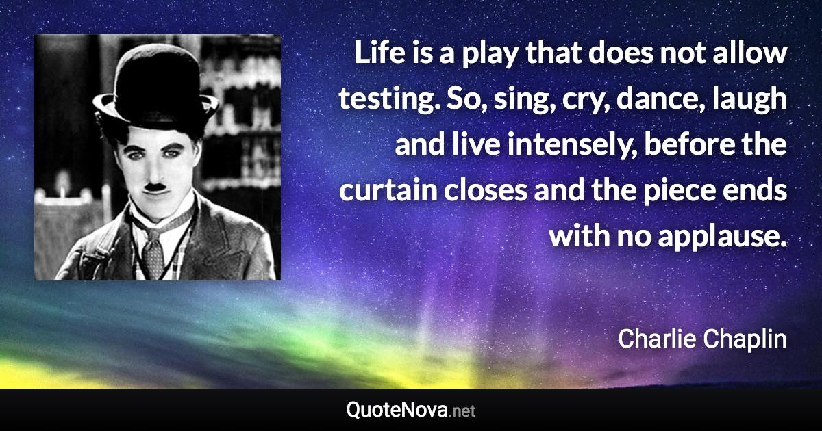 Life is a play that does not allow testing. So, sing, cry, dance, laugh and live intensely, before the curtain closes and the piece ends with no applause. - Charlie Chaplin quote