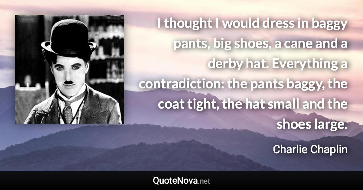 I thought I would dress in baggy pants, big shoes, a cane and a derby hat. Everything a contradiction: the pants baggy, the coat tight, the hat small and the shoes large. - Charlie Chaplin quote