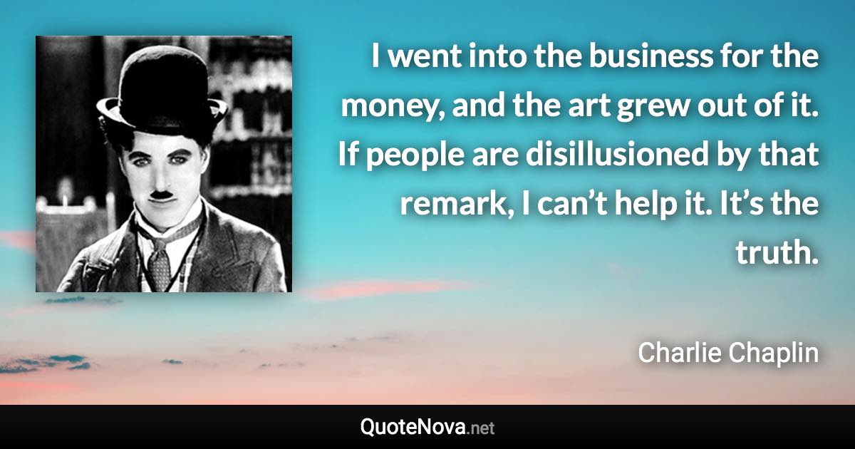 I went into the business for the money, and the art grew out of it. If people are disillusioned by that remark, I can’t help it. It’s the truth. - Charlie Chaplin quote