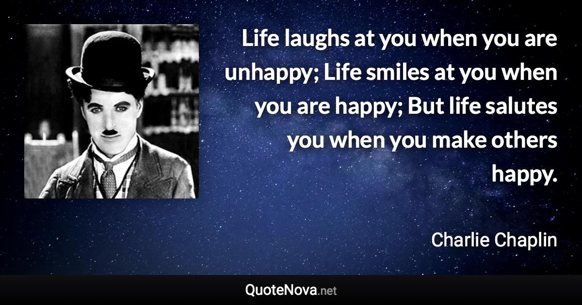 Life laughs at you when you are unhappy; Life smiles at you when you are happy; But life salutes you when you make others happy. - Charlie Chaplin quote