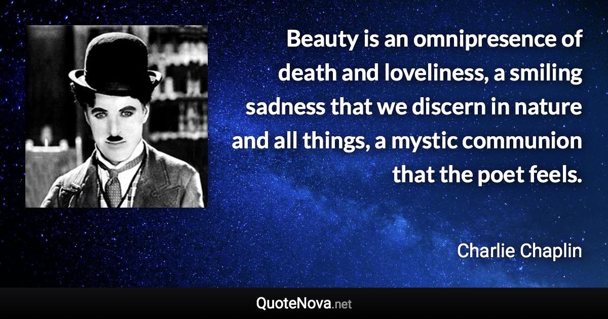 Beauty is an omnipresence of death and loveliness, a smiling sadness that we discern in nature and all things, a mystic communion that the poet feels. - Charlie Chaplin quote