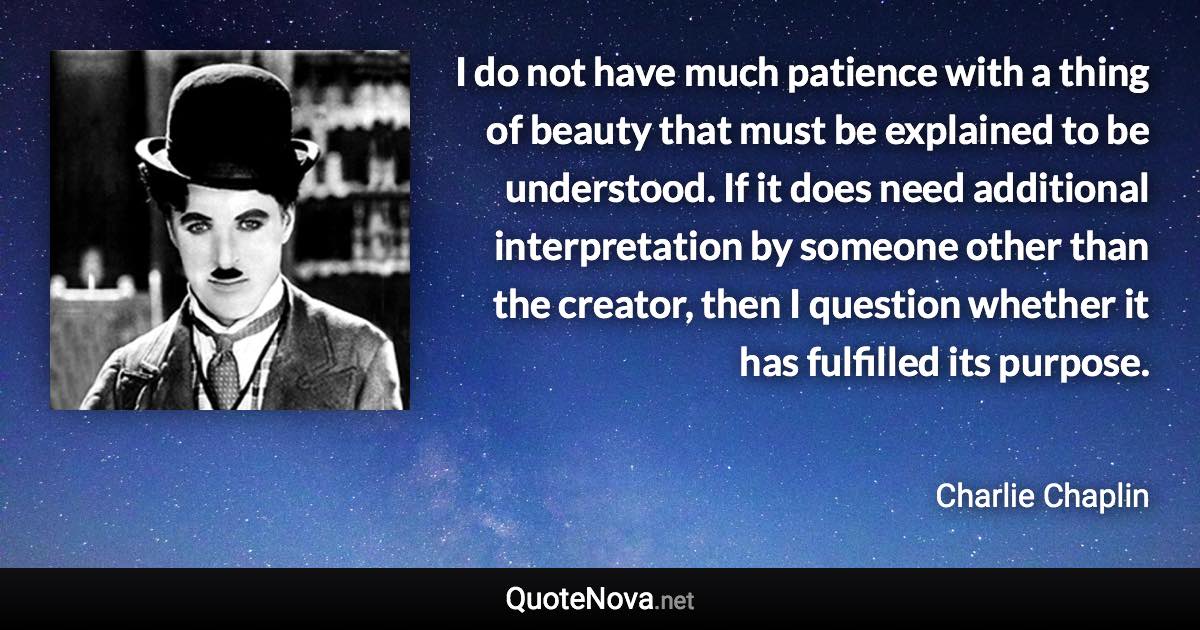 I do not have much patience with a thing of beauty that must be explained to be understood. If it does need additional interpretation by someone other than the creator, then I question whether it has fulfilled its purpose. - Charlie Chaplin quote