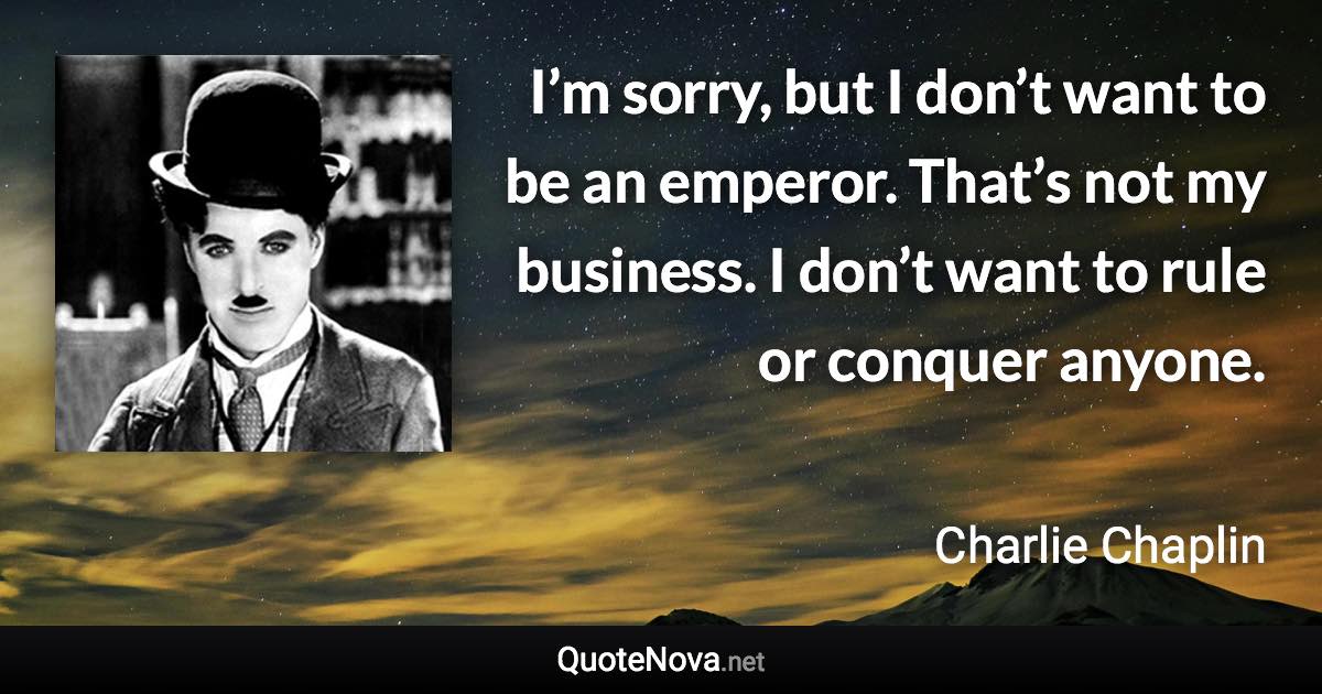 I’m sorry, but I don’t want to be an emperor. That’s not my business. I don’t want to rule or conquer anyone. - Charlie Chaplin quote