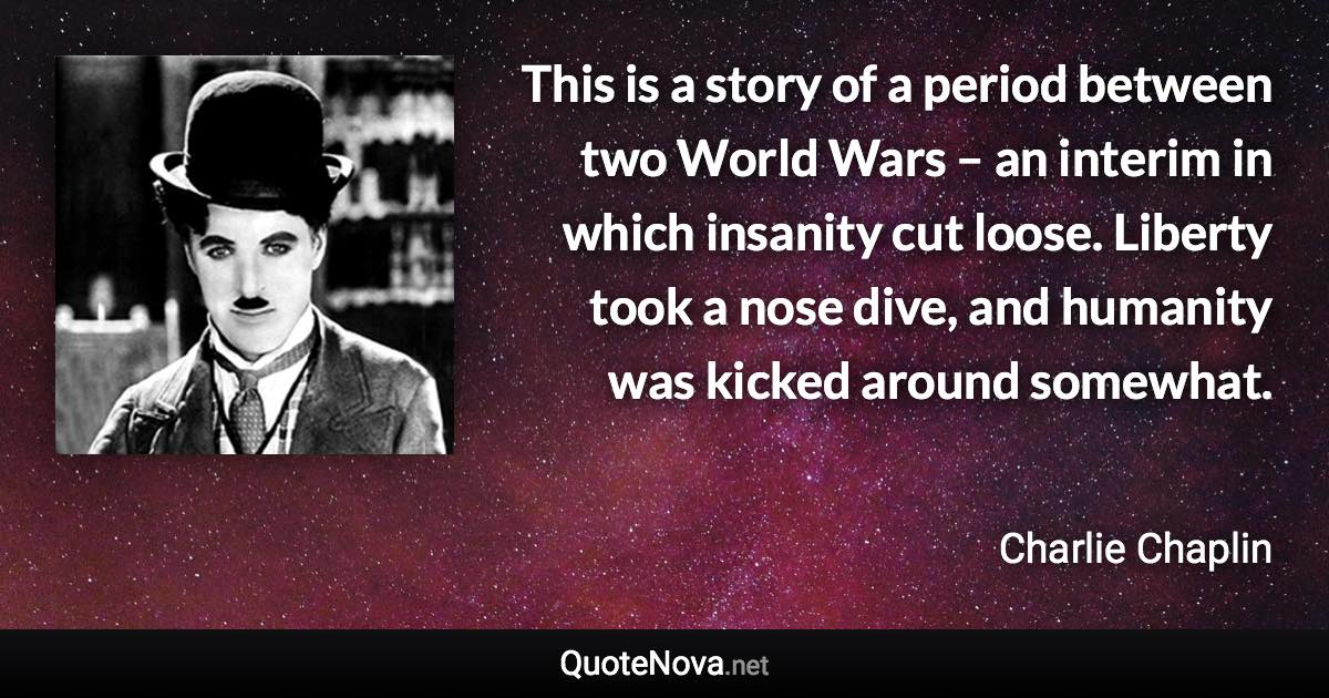 This is a story of a period between two World Wars – an interim in which insanity cut loose. Liberty took a nose dive, and humanity was kicked around somewhat. - Charlie Chaplin quote