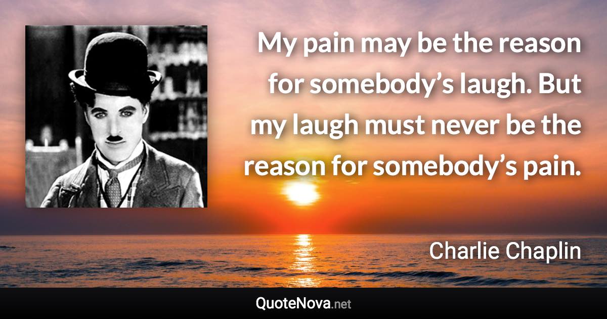 My pain may be the reason for somebody’s laugh. But my laugh must never be the reason for somebody’s pain. - Charlie Chaplin quote