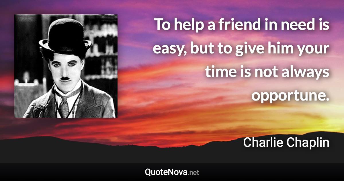 To help a friend in need is easy, but to give him your time is not always opportune. - Charlie Chaplin quote