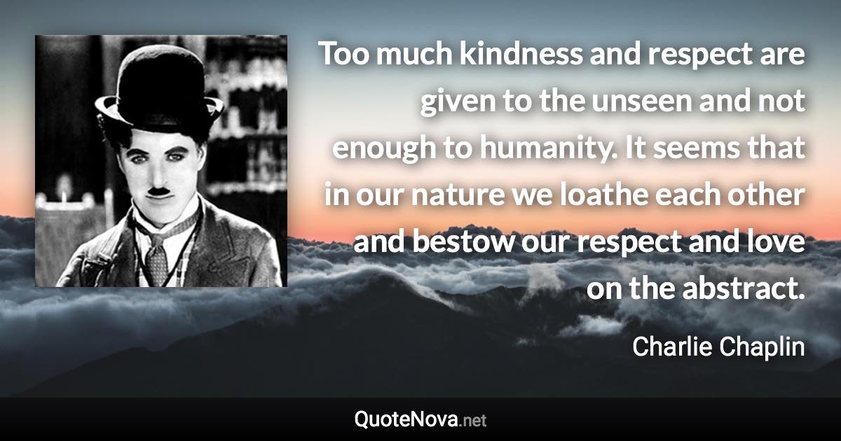 Too much kindness and respect are given to the unseen and not enough to humanity. It seems that in our nature we loathe each other and bestow our respect and love on the abstract. - Charlie Chaplin quote