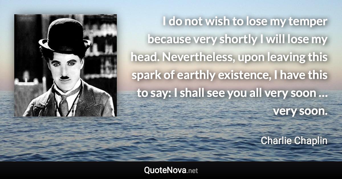 I do not wish to lose my temper because very shortly I will lose my head. Nevertheless, upon leaving this spark of earthly existence, I have this to say: I shall see you all very soon … very soon. - Charlie Chaplin quote