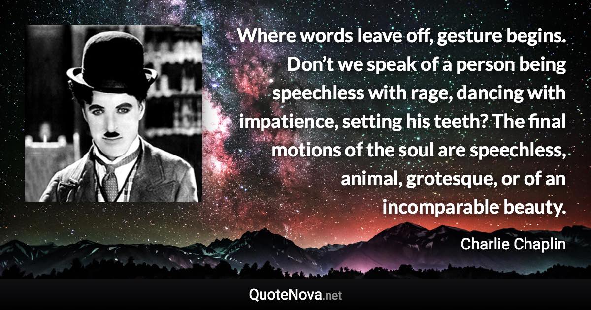 Where words leave off, gesture begins. Don’t we speak of a person being speechless with rage, dancing with impatience, setting his teeth? The final motions of the soul are speechless, animal, grotesque, or of an incomparable beauty. - Charlie Chaplin quote