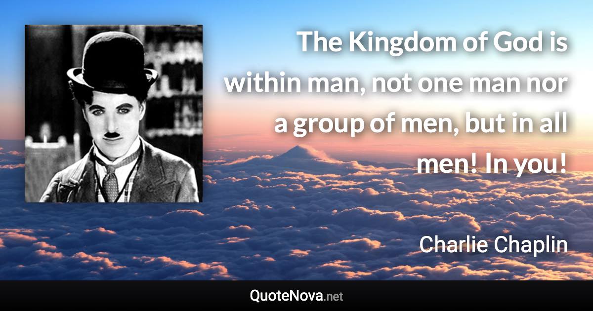 The Kingdom of God is within man, not one man nor a group of men, but in all men! In you! - Charlie Chaplin quote