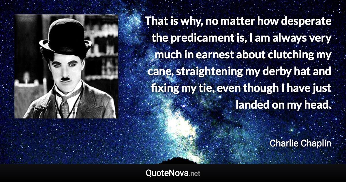 That is why, no matter how desperate the predicament is, I am always very much in earnest about clutching my cane, straightening my derby hat and fixing my tie, even though I have just landed on my head. - Charlie Chaplin quote