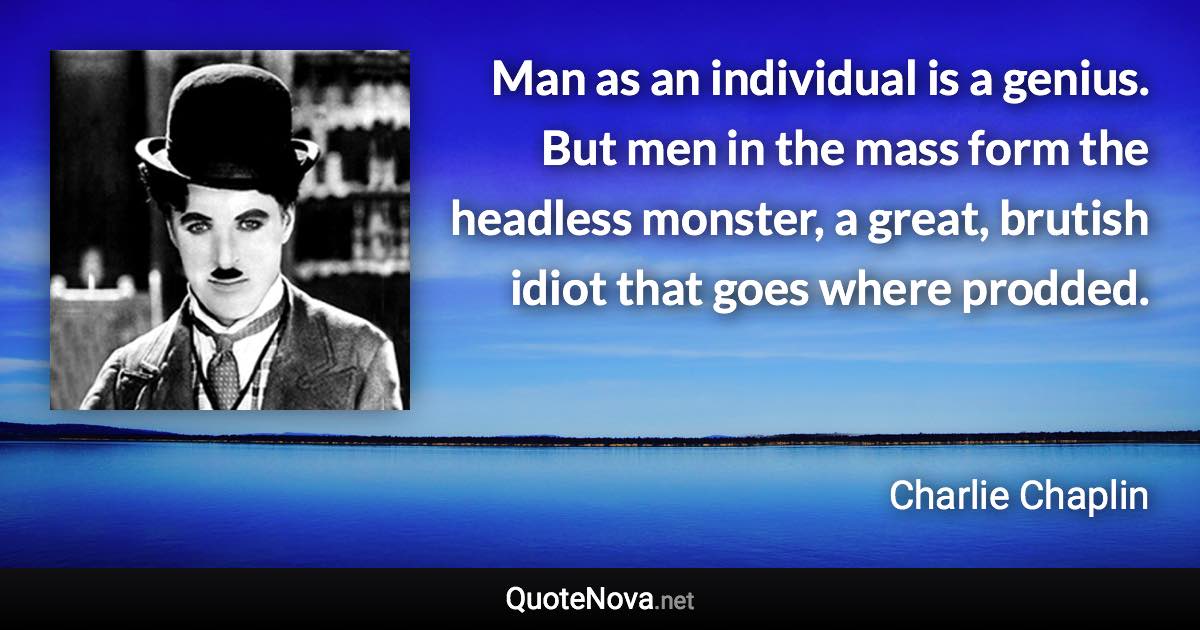 Man as an individual is a genius. But men in the mass form the headless monster, a great, brutish idiot that goes where prodded. - Charlie Chaplin quote