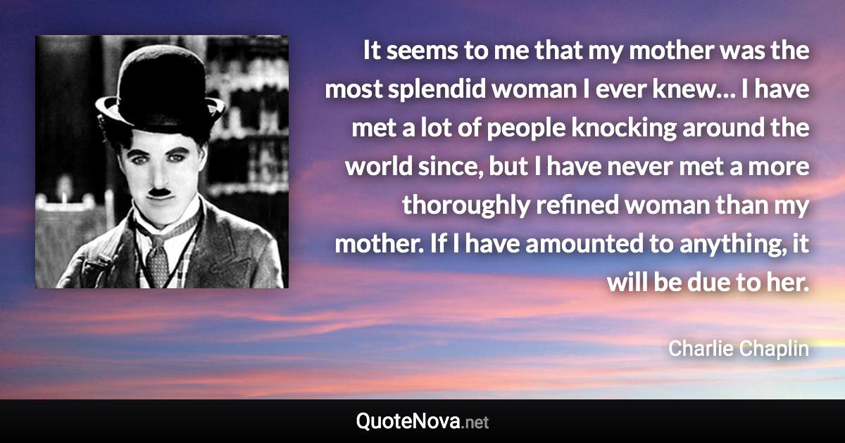 It seems to me that my mother was the most splendid woman I ever knew… I have met a lot of people knocking around the world since, but I have never met a more thoroughly refined woman than my mother. If I have amounted to anything, it will be due to her. - Charlie Chaplin quote