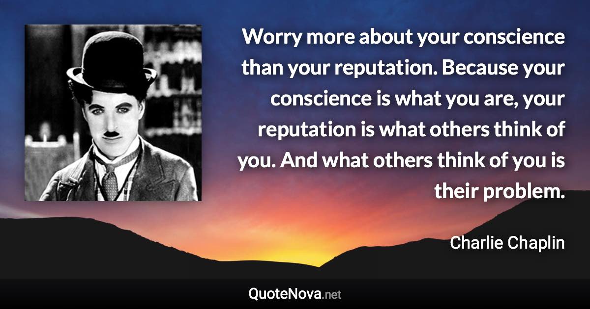 Worry more about your conscience than your reputation. Because your conscience is what you are, your reputation is what others think of you. And what others think of you is their problem. - Charlie Chaplin quote