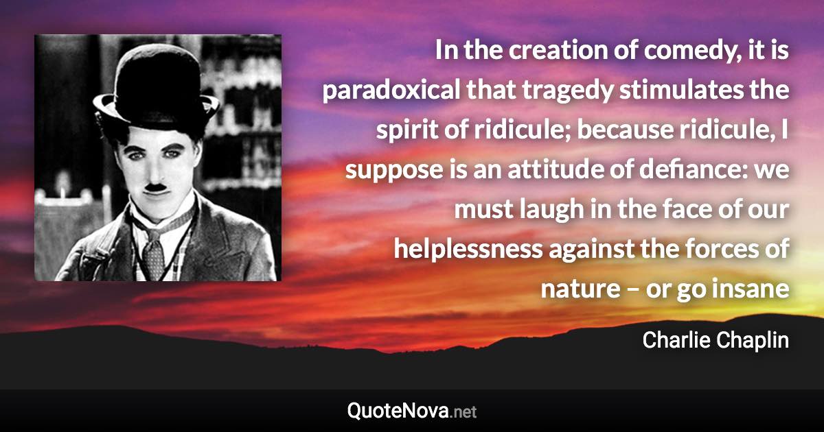 In the creation of comedy, it is paradoxical that tragedy stimulates the spirit of ridicule; because ridicule, I suppose is an attitude of defiance: we must laugh in the face of our helplessness against the forces of nature – or go insane - Charlie Chaplin quote