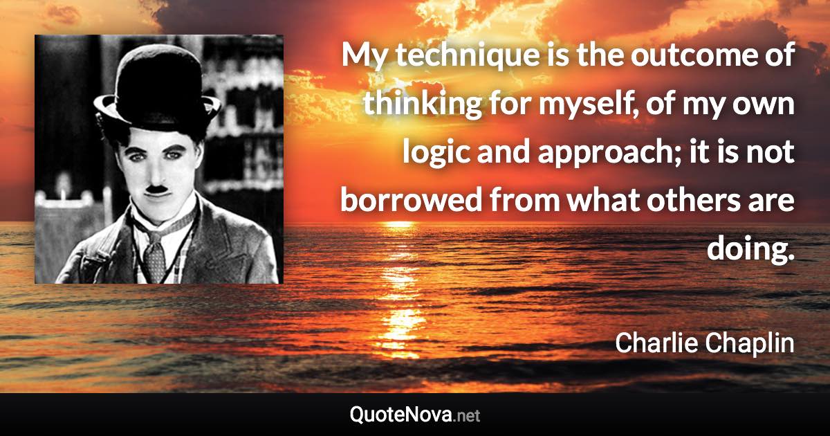My technique is the outcome of thinking for myself, of my own logic and approach; it is not borrowed from what others are doing. - Charlie Chaplin quote
