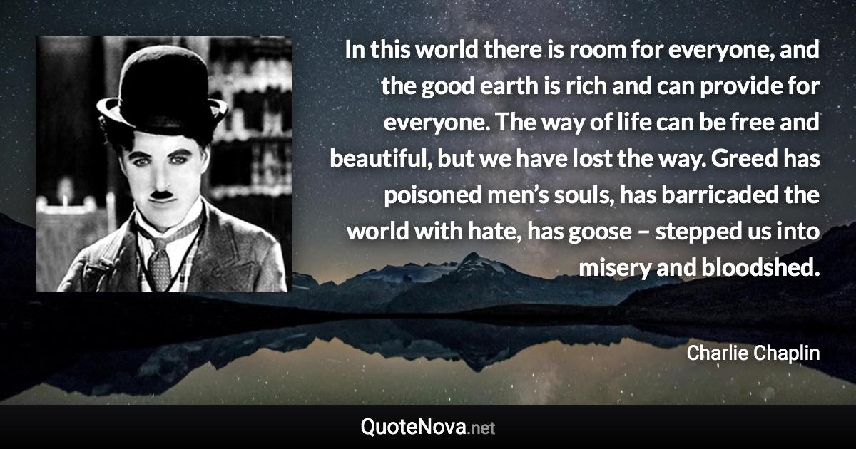 In this world there is room for everyone, and the good earth is rich and can provide for everyone. The way of life can be free and beautiful, but we have lost the way. Greed has poisoned men’s souls, has barricaded the world with hate, has goose – stepped us into misery and bloodshed. - Charlie Chaplin quote