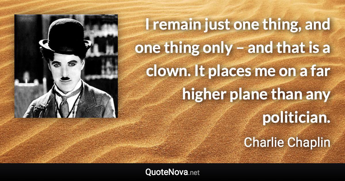 I remain just one thing, and one thing only – and that is a clown. It places me on a far higher plane than any politician. - Charlie Chaplin quote