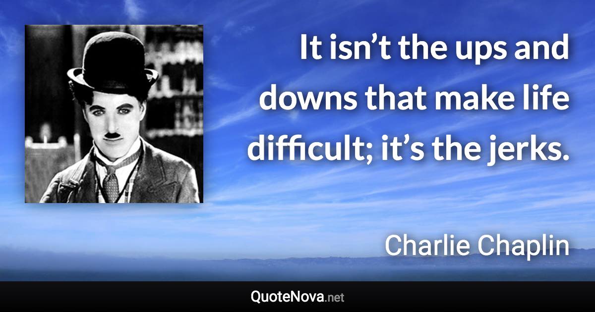 It isn’t the ups and downs that make life difficult; it’s the jerks. - Charlie Chaplin quote