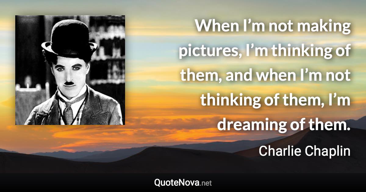 When I’m not making pictures, I’m thinking of them, and when I’m not thinking of them, I’m dreaming of them. - Charlie Chaplin quote